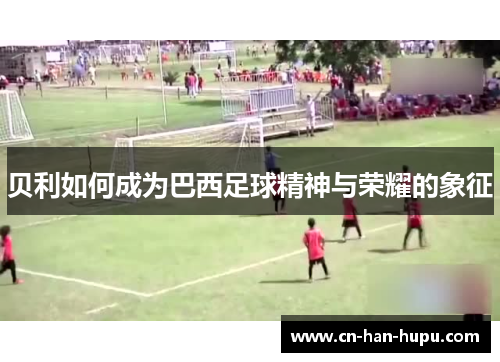 贝利如何成为巴西足球精神与荣耀的象征 贝利如何成为巴西足球精神与荣耀的象征
