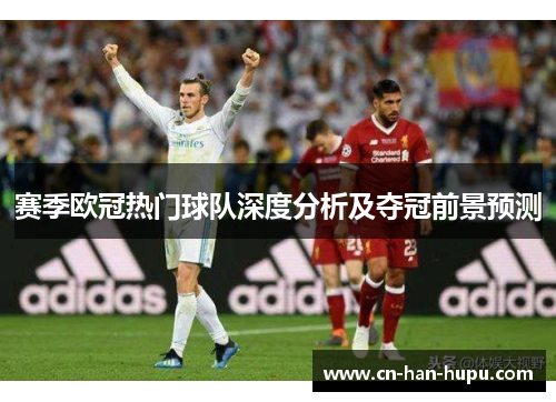 赛季欧冠热门球队深度分析及夺冠前景预测