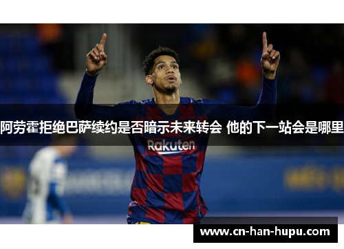 阿劳霍拒绝巴萨续约是否暗示未来转会 他的下一站会是哪里 阿劳霍拒绝巴萨续约是否暗示未来转会 他的下一站会是哪里