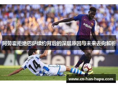 阿劳霍拒绝巴萨续约背后的深层原因与未来去向解析 阿劳霍拒绝巴萨续约背后的深层原因与未来去向解析