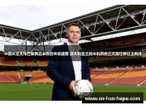 中国女足无缘巴黎奥运会后迎来重建期 澳大利亚主帅米利西奇正式接任新任主教练