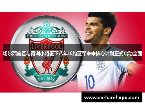 切尔西官宣与青训小将签下八年长约蓝军未来核心计划正式启动全面