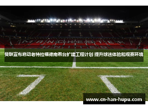 曼联宣布启动老特拉福德南看台扩建工程计划 提升球迷体验和观赛环境