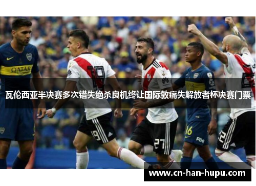 瓦伦西亚半决赛多次错失绝杀良机终让国际敦痛失解放者杯决赛门票 瓦伦西亚半决赛多次错失绝杀良机终让国际敦痛失解放者杯决赛门票