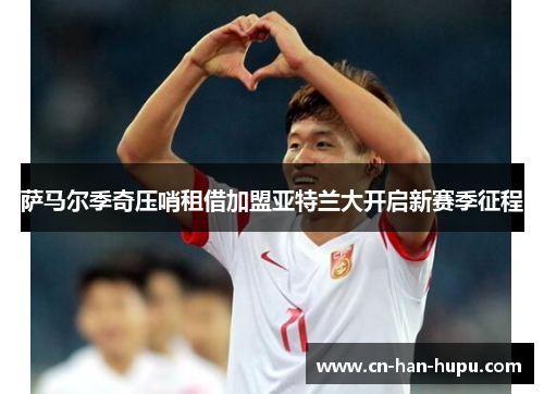 萨马尔季奇压哨租借加盟亚特兰大开启新赛季征程 萨马尔季奇压哨租借加盟亚特兰大开启新赛季征程