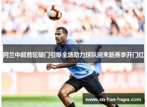 阿兰中超首轮破门引爆全场助力球队迎来新赛季开门红 阿兰中超首轮破门引爆全场助力球队迎来新赛季开门红