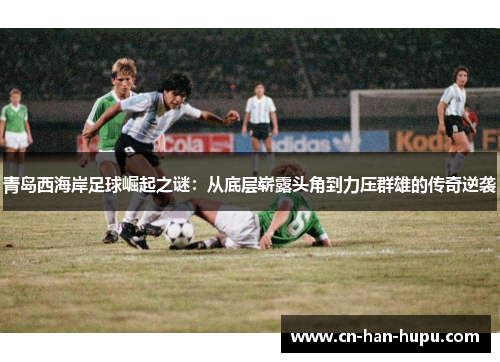 青岛西海岸足球崛起之谜：从底层崭露头角到力压群雄的传奇逆袭