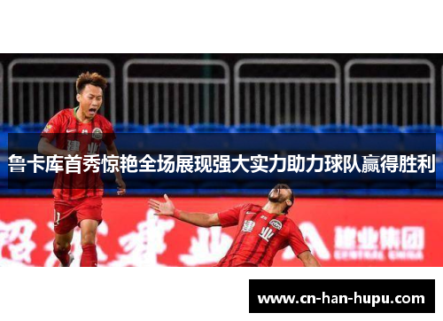 鲁卡库首秀惊艳全场展现强大实力助力球队赢得胜利