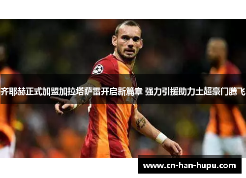 齐耶赫正式加盟加拉塔萨雷开启新篇章 强力引援助力土超豪门腾飞