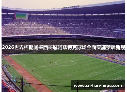 2026世界杯期间墨西哥城阿兹特克球场全面实施禁烟新规