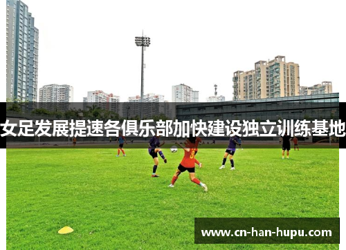 女足发展提速各俱乐部加快建设独立训练基地